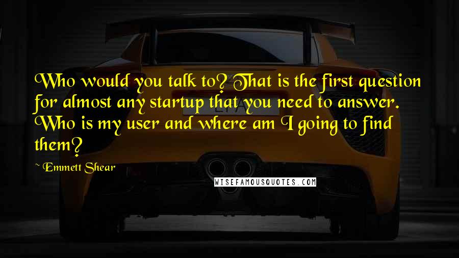 Emmett Shear Quotes: Who would you talk to? That is the first question for almost any startup that you need to answer. Who is my user and where am I going to find them?