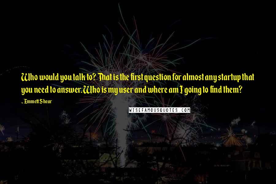 Emmett Shear Quotes: Who would you talk to? That is the first question for almost any startup that you need to answer. Who is my user and where am I going to find them?