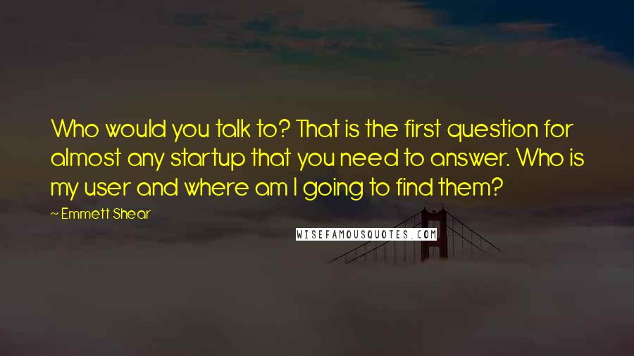 Emmett Shear Quotes: Who would you talk to? That is the first question for almost any startup that you need to answer. Who is my user and where am I going to find them?