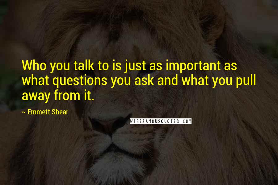 Emmett Shear Quotes: Who you talk to is just as important as what questions you ask and what you pull away from it.