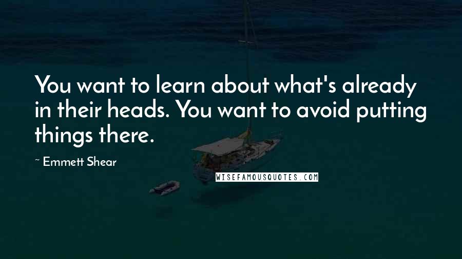 Emmett Shear Quotes: You want to learn about what's already in their heads. You want to avoid putting things there.
