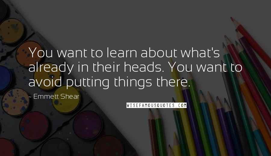 Emmett Shear Quotes: You want to learn about what's already in their heads. You want to avoid putting things there.