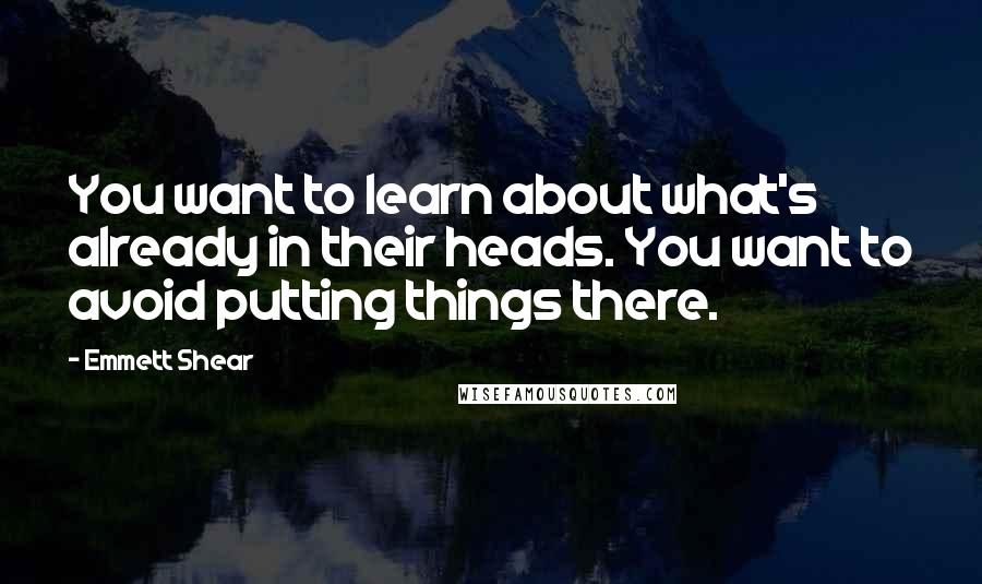 Emmett Shear Quotes: You want to learn about what's already in their heads. You want to avoid putting things there.