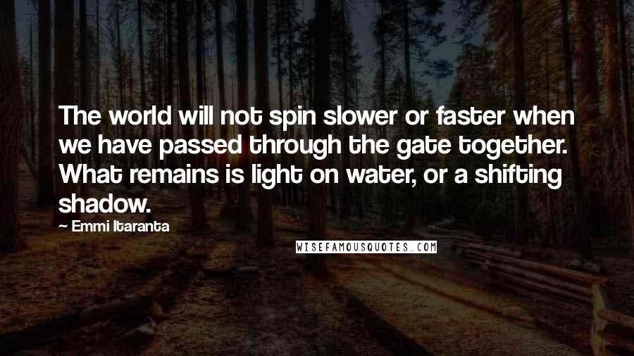Emmi Itaranta Quotes: The world will not spin slower or faster when we have passed through the gate together. What remains is light on water, or a shifting shadow.