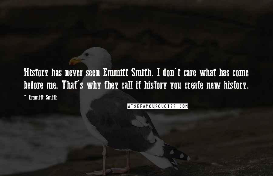 Emmitt Smith Quotes: History has never seen Emmitt Smith. I don't care what has come before me. That's why they call it history you create new history.