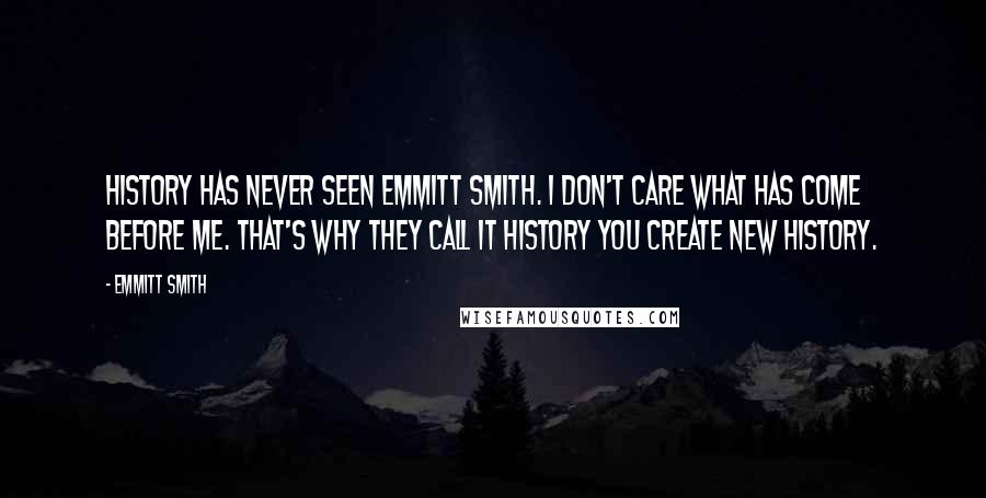 Emmitt Smith Quotes: History has never seen Emmitt Smith. I don't care what has come before me. That's why they call it history you create new history.