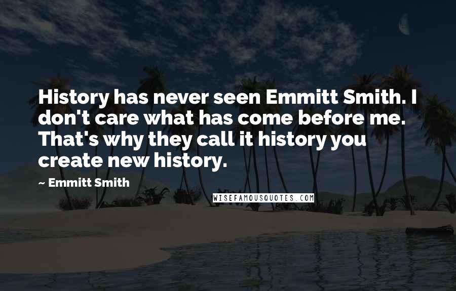 Emmitt Smith Quotes: History has never seen Emmitt Smith. I don't care what has come before me. That's why they call it history you create new history.