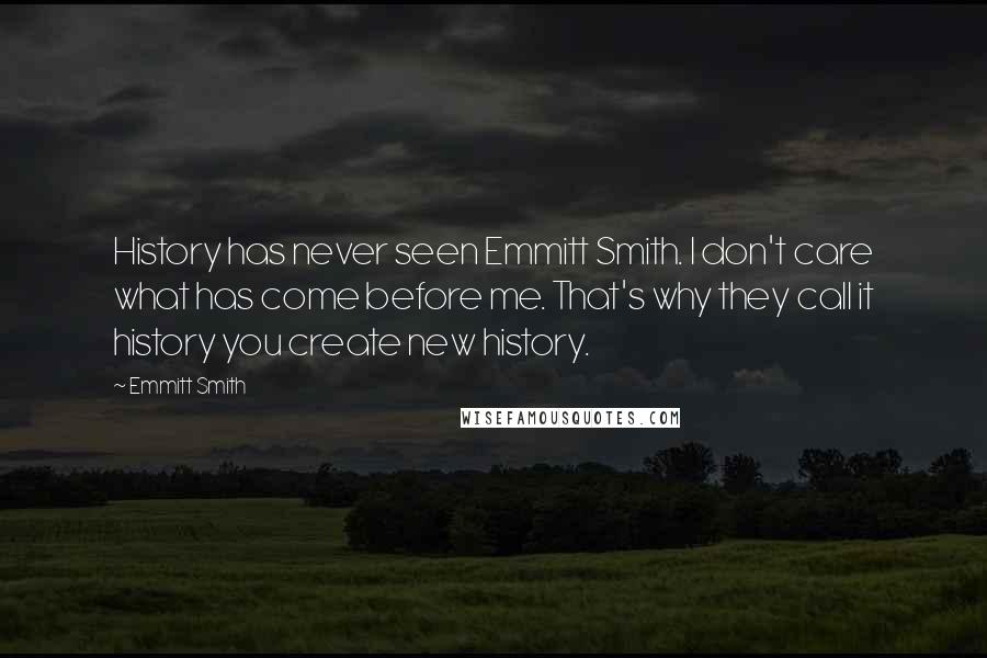 Emmitt Smith Quotes: History has never seen Emmitt Smith. I don't care what has come before me. That's why they call it history you create new history.