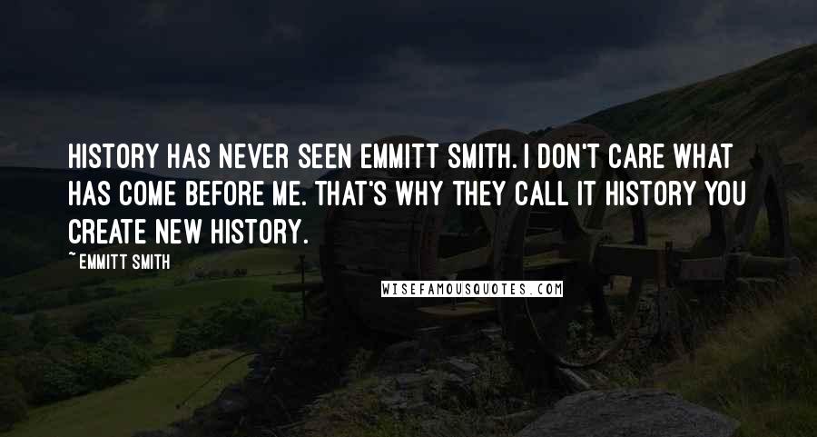 Emmitt Smith Quotes: History has never seen Emmitt Smith. I don't care what has come before me. That's why they call it history you create new history.