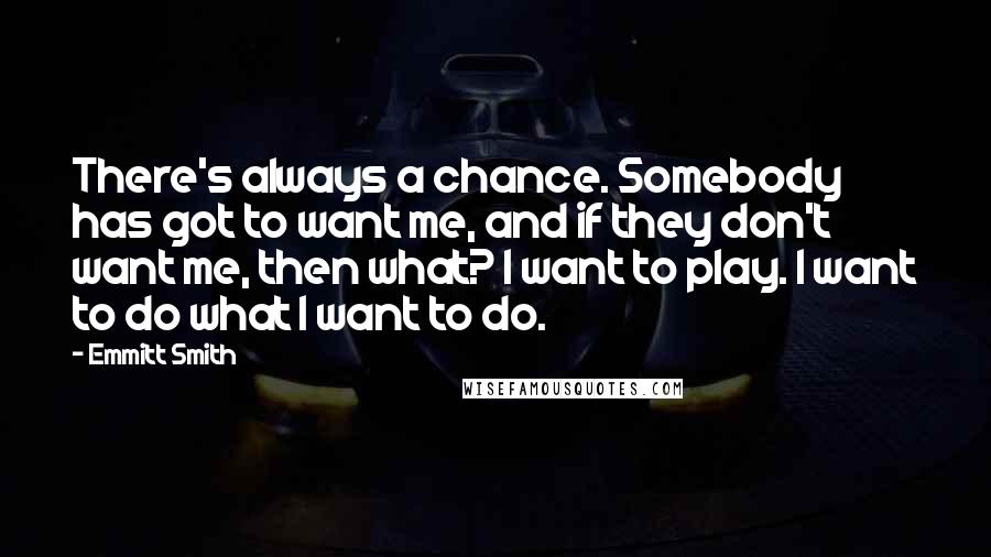 Emmitt Smith Quotes: There's always a chance. Somebody has got to want me, and if they don't want me, then what? I want to play. I want to do what I want to do.