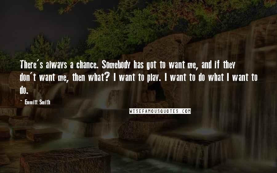 Emmitt Smith Quotes: There's always a chance. Somebody has got to want me, and if they don't want me, then what? I want to play. I want to do what I want to do.