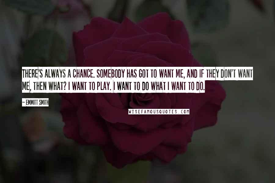 Emmitt Smith Quotes: There's always a chance. Somebody has got to want me, and if they don't want me, then what? I want to play. I want to do what I want to do.