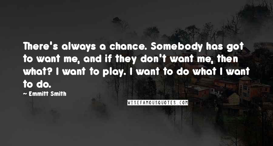 Emmitt Smith Quotes: There's always a chance. Somebody has got to want me, and if they don't want me, then what? I want to play. I want to do what I want to do.