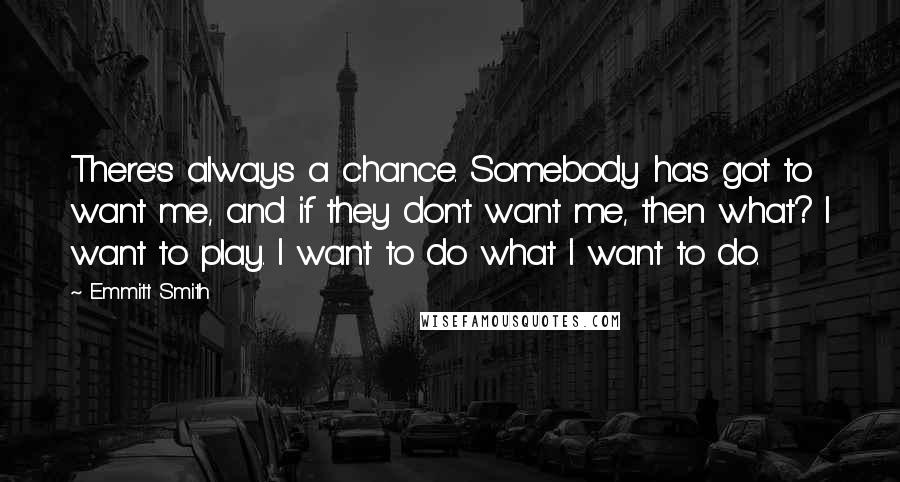 Emmitt Smith Quotes: There's always a chance. Somebody has got to want me, and if they don't want me, then what? I want to play. I want to do what I want to do.