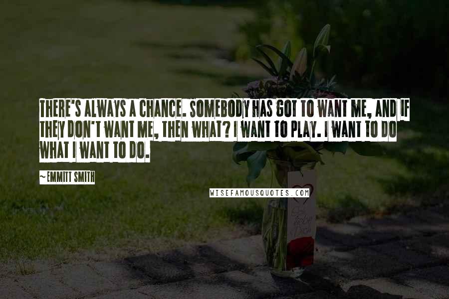 Emmitt Smith Quotes: There's always a chance. Somebody has got to want me, and if they don't want me, then what? I want to play. I want to do what I want to do.