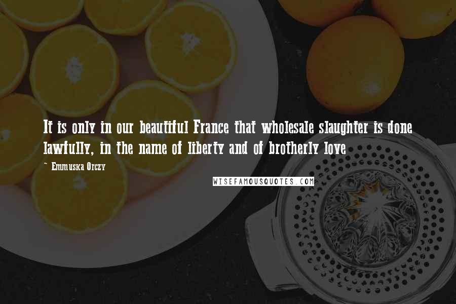 Emmuska Orczy Quotes: It is only in our beautiful France that wholesale slaughter is done lawfully, in the name of liberty and of brotherly love