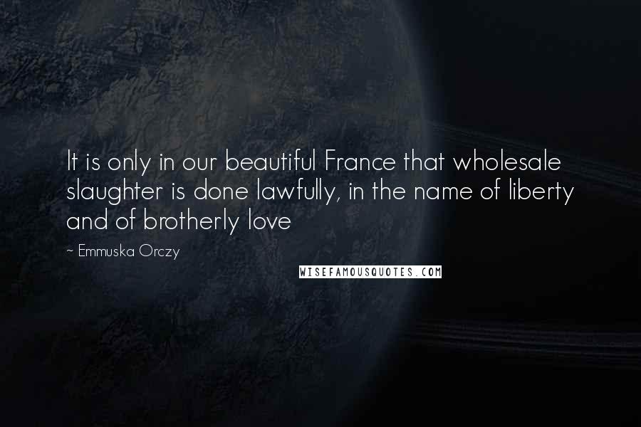 Emmuska Orczy Quotes: It is only in our beautiful France that wholesale slaughter is done lawfully, in the name of liberty and of brotherly love