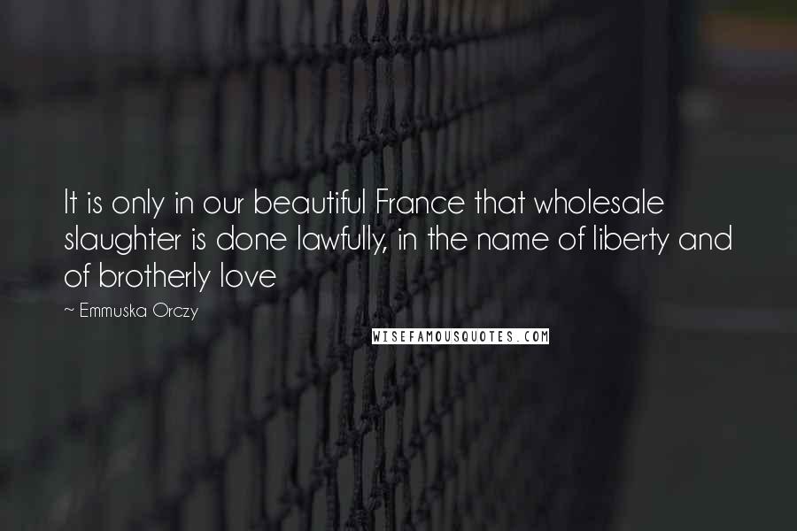 Emmuska Orczy Quotes: It is only in our beautiful France that wholesale slaughter is done lawfully, in the name of liberty and of brotherly love