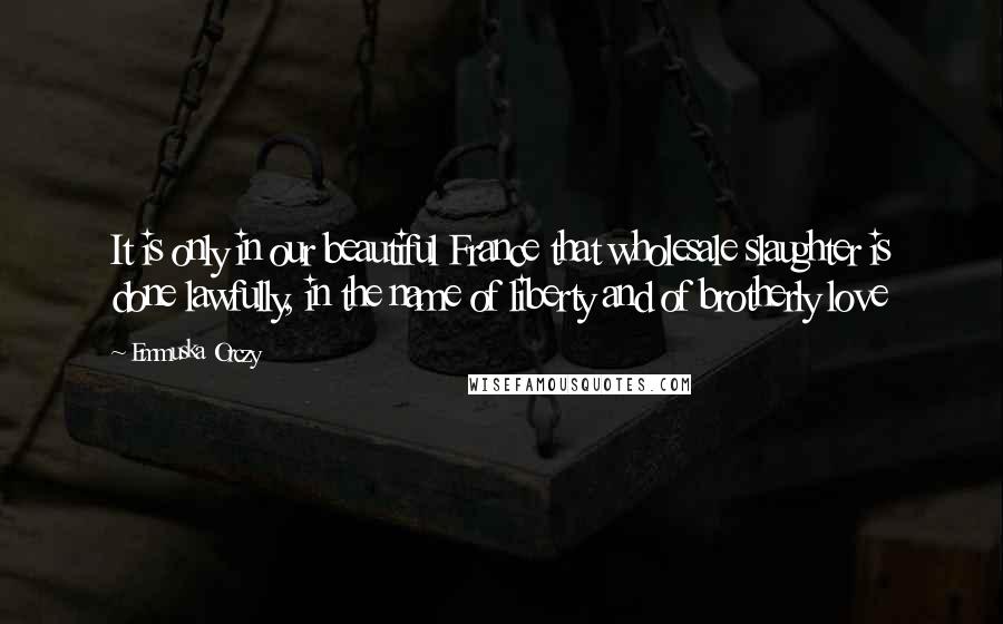 Emmuska Orczy Quotes: It is only in our beautiful France that wholesale slaughter is done lawfully, in the name of liberty and of brotherly love