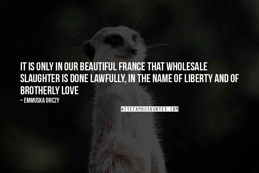 Emmuska Orczy Quotes: It is only in our beautiful France that wholesale slaughter is done lawfully, in the name of liberty and of brotherly love