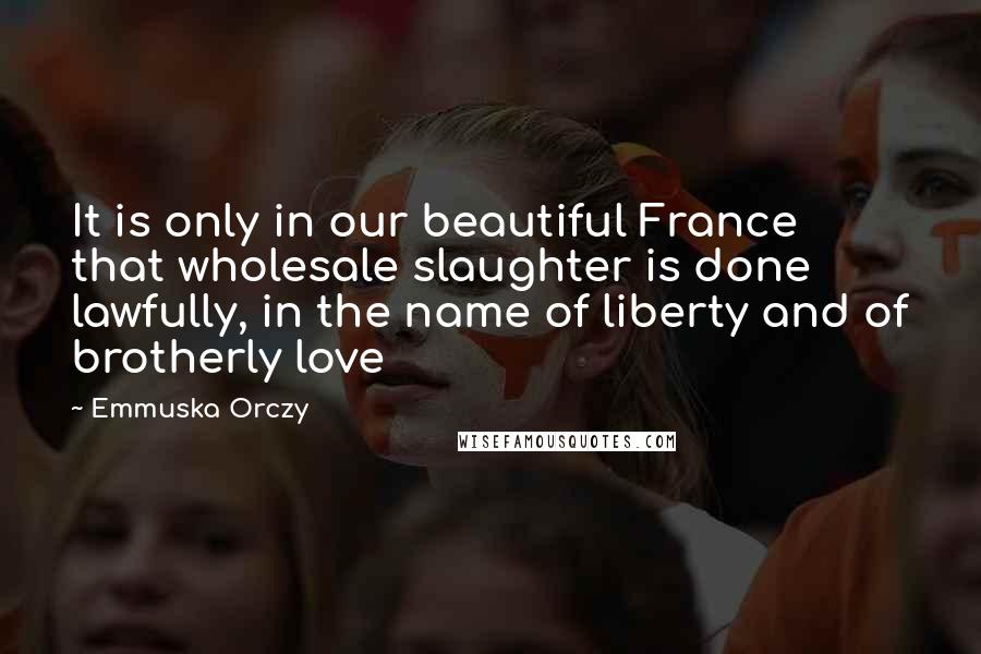 Emmuska Orczy Quotes: It is only in our beautiful France that wholesale slaughter is done lawfully, in the name of liberty and of brotherly love