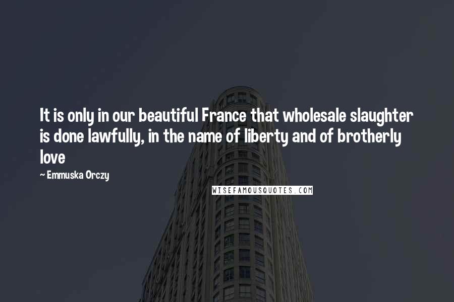 Emmuska Orczy Quotes: It is only in our beautiful France that wholesale slaughter is done lawfully, in the name of liberty and of brotherly love