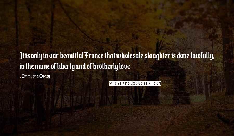 Emmuska Orczy Quotes: It is only in our beautiful France that wholesale slaughter is done lawfully, in the name of liberty and of brotherly love
