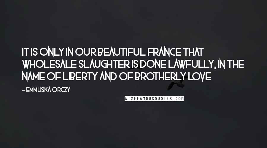 Emmuska Orczy Quotes: It is only in our beautiful France that wholesale slaughter is done lawfully, in the name of liberty and of brotherly love