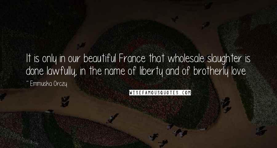 Emmuska Orczy Quotes: It is only in our beautiful France that wholesale slaughter is done lawfully, in the name of liberty and of brotherly love