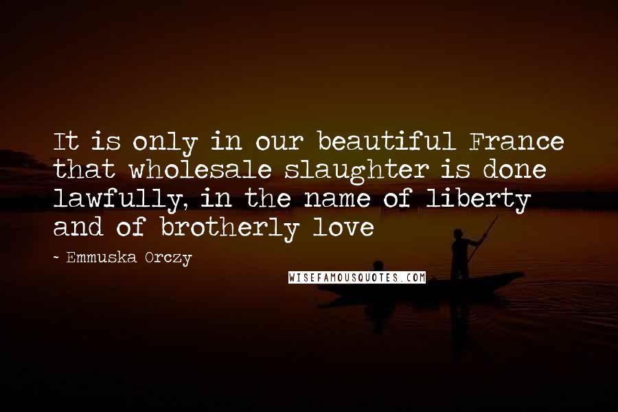 Emmuska Orczy Quotes: It is only in our beautiful France that wholesale slaughter is done lawfully, in the name of liberty and of brotherly love