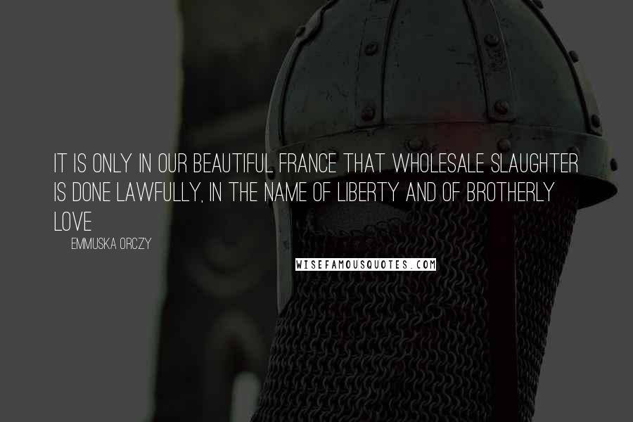 Emmuska Orczy Quotes: It is only in our beautiful France that wholesale slaughter is done lawfully, in the name of liberty and of brotherly love