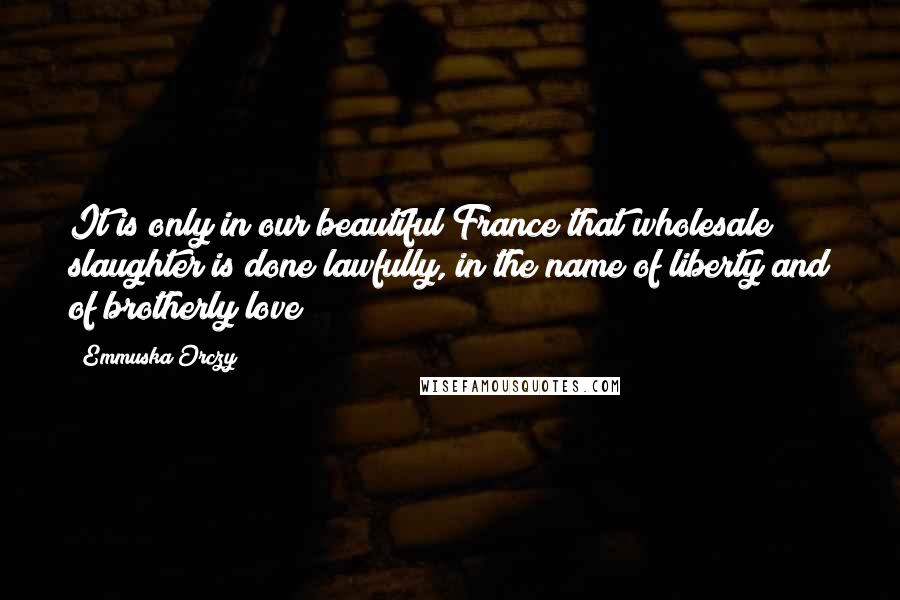 Emmuska Orczy Quotes: It is only in our beautiful France that wholesale slaughter is done lawfully, in the name of liberty and of brotherly love