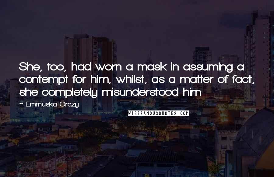 Emmuska Orczy Quotes: She, too, had worn a mask in assuming a contempt for him, whilst, as a matter of fact, she completely misunderstood him