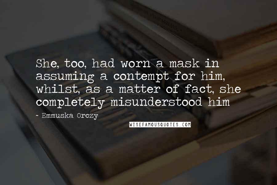 Emmuska Orczy Quotes: She, too, had worn a mask in assuming a contempt for him, whilst, as a matter of fact, she completely misunderstood him