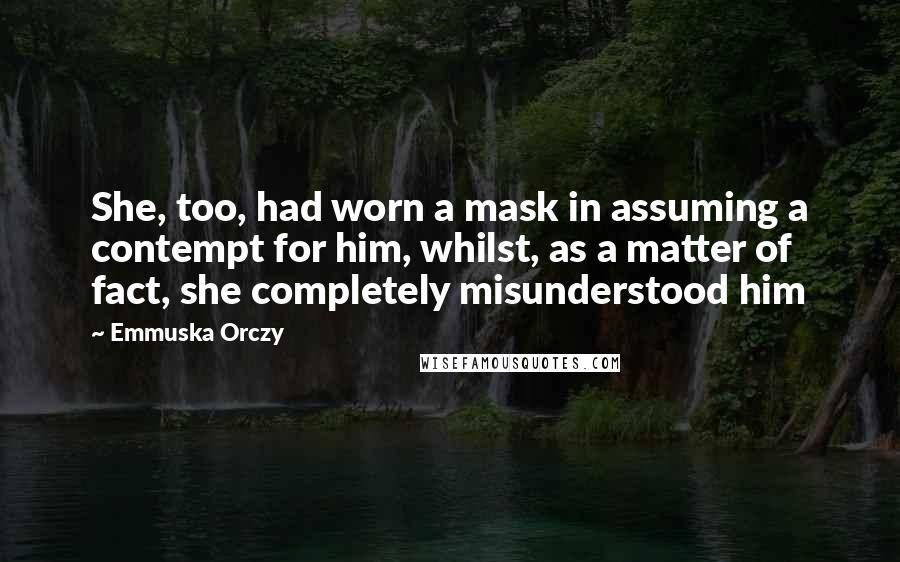 Emmuska Orczy Quotes: She, too, had worn a mask in assuming a contempt for him, whilst, as a matter of fact, she completely misunderstood him