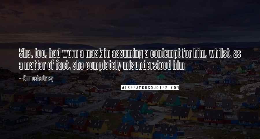 Emmuska Orczy Quotes: She, too, had worn a mask in assuming a contempt for him, whilst, as a matter of fact, she completely misunderstood him