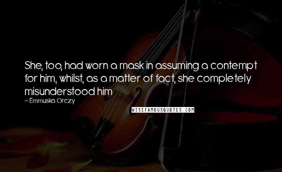 Emmuska Orczy Quotes: She, too, had worn a mask in assuming a contempt for him, whilst, as a matter of fact, she completely misunderstood him