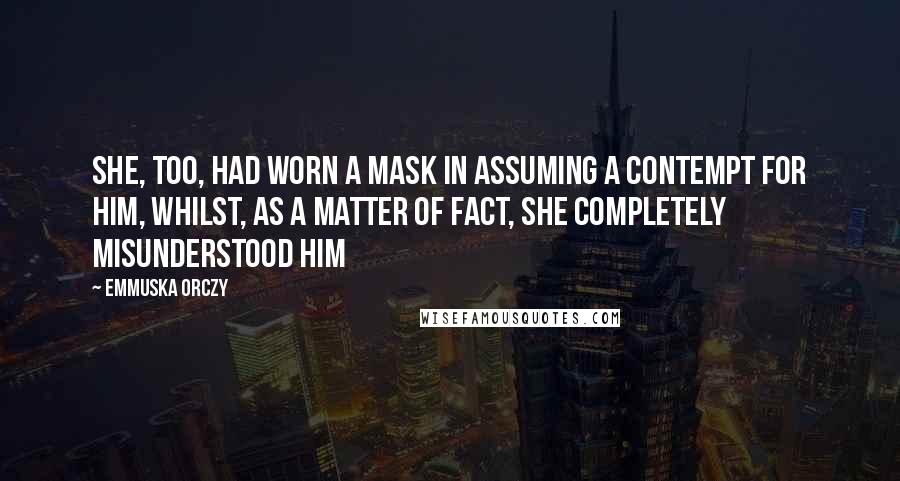 Emmuska Orczy Quotes: She, too, had worn a mask in assuming a contempt for him, whilst, as a matter of fact, she completely misunderstood him