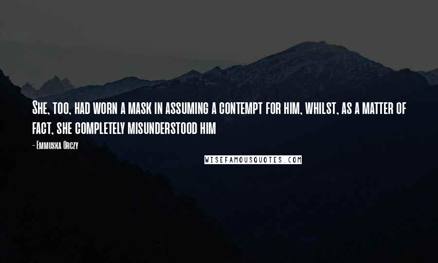 Emmuska Orczy Quotes: She, too, had worn a mask in assuming a contempt for him, whilst, as a matter of fact, she completely misunderstood him