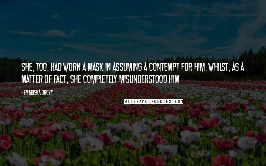 Emmuska Orczy Quotes: She, too, had worn a mask in assuming a contempt for him, whilst, as a matter of fact, she completely misunderstood him