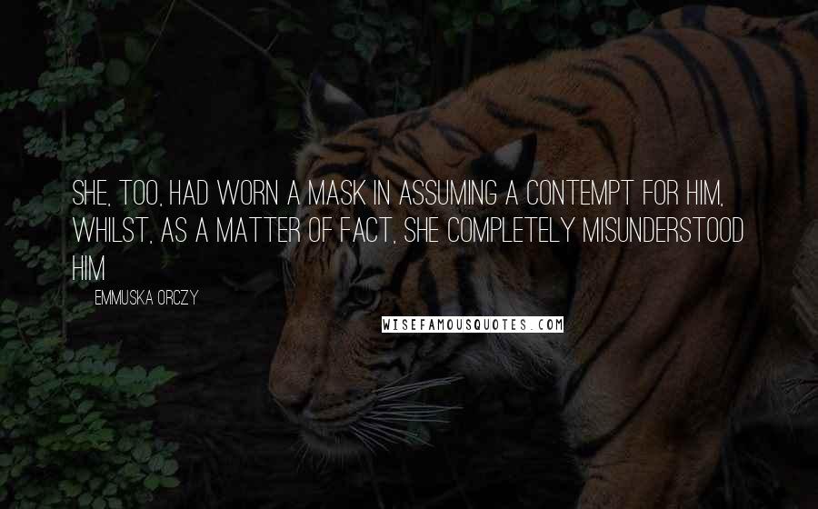 Emmuska Orczy Quotes: She, too, had worn a mask in assuming a contempt for him, whilst, as a matter of fact, she completely misunderstood him