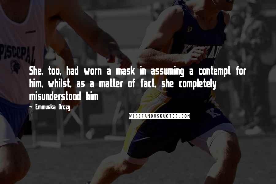 Emmuska Orczy Quotes: She, too, had worn a mask in assuming a contempt for him, whilst, as a matter of fact, she completely misunderstood him