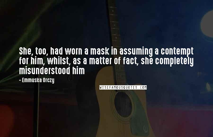 Emmuska Orczy Quotes: She, too, had worn a mask in assuming a contempt for him, whilst, as a matter of fact, she completely misunderstood him