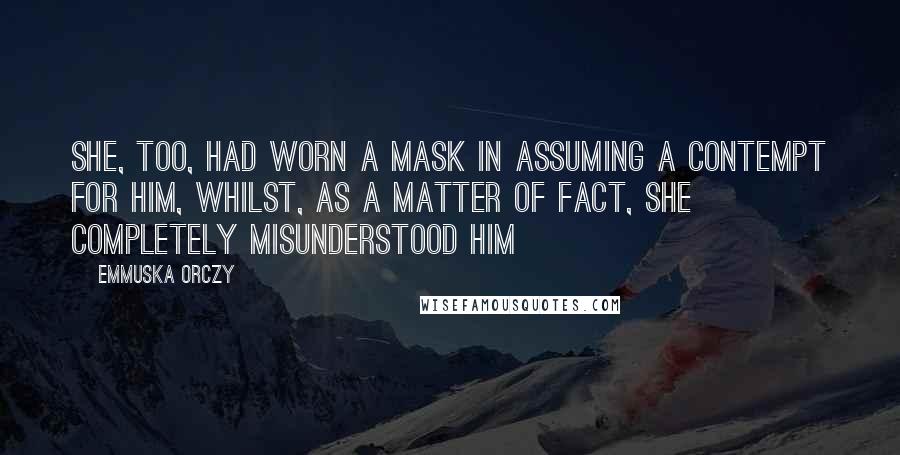 Emmuska Orczy Quotes: She, too, had worn a mask in assuming a contempt for him, whilst, as a matter of fact, she completely misunderstood him