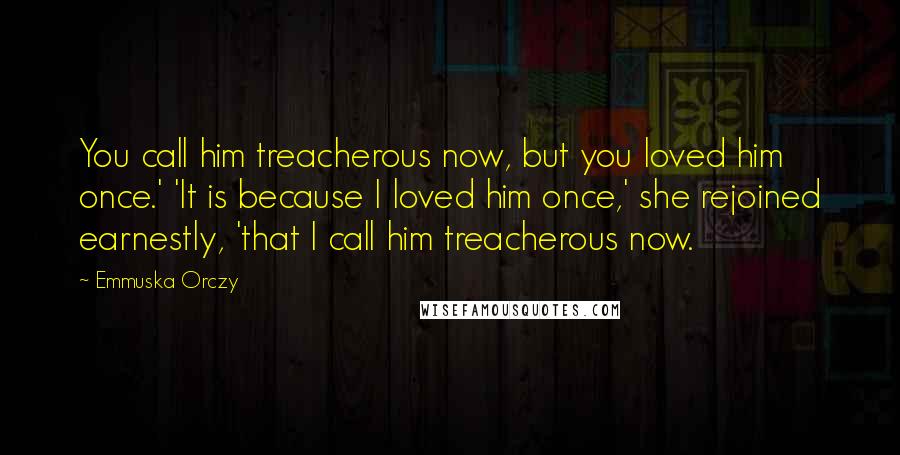 Emmuska Orczy Quotes: You call him treacherous now, but you loved him once.' 'It is because I loved him once,' she rejoined earnestly, 'that I call him treacherous now.