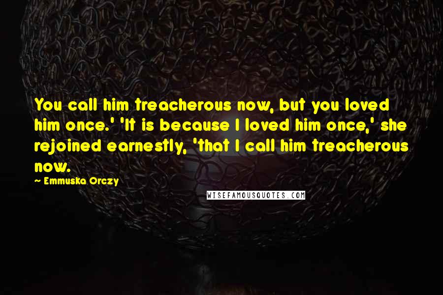 Emmuska Orczy Quotes: You call him treacherous now, but you loved him once.' 'It is because I loved him once,' she rejoined earnestly, 'that I call him treacherous now.