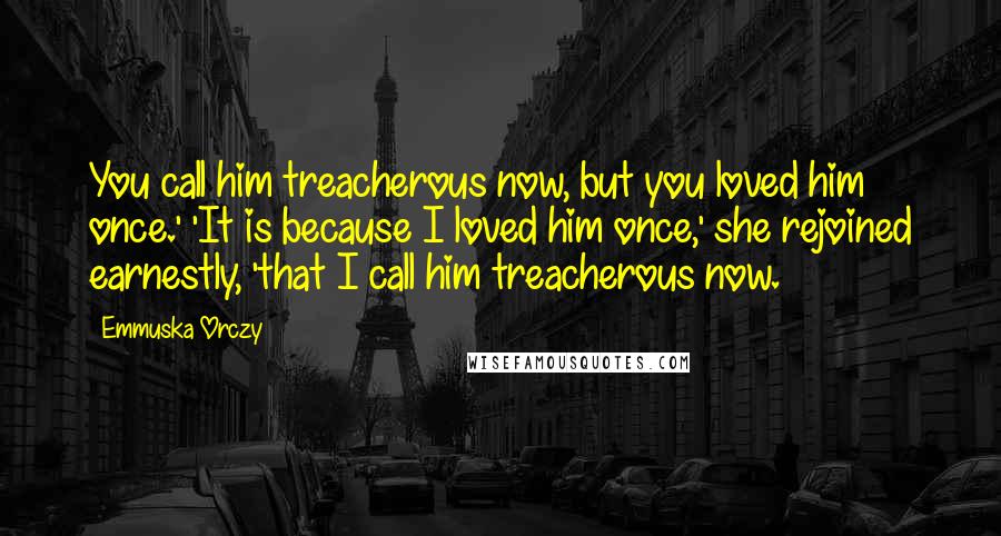 Emmuska Orczy Quotes: You call him treacherous now, but you loved him once.' 'It is because I loved him once,' she rejoined earnestly, 'that I call him treacherous now.