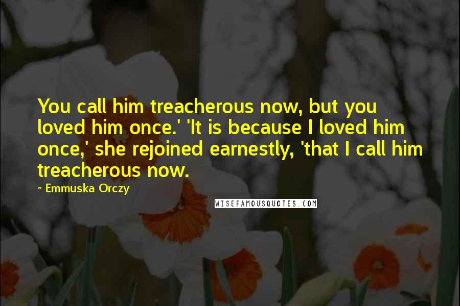 Emmuska Orczy Quotes: You call him treacherous now, but you loved him once.' 'It is because I loved him once,' she rejoined earnestly, 'that I call him treacherous now.