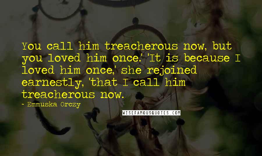 Emmuska Orczy Quotes: You call him treacherous now, but you loved him once.' 'It is because I loved him once,' she rejoined earnestly, 'that I call him treacherous now.