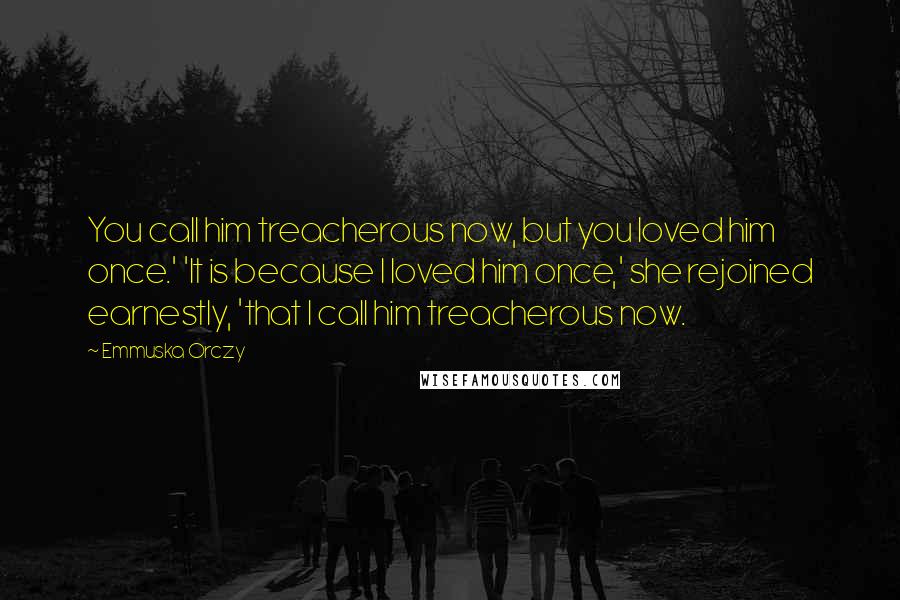 Emmuska Orczy Quotes: You call him treacherous now, but you loved him once.' 'It is because I loved him once,' she rejoined earnestly, 'that I call him treacherous now.